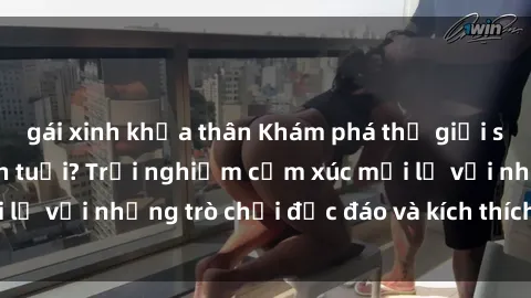 gái xinh khỏa thân Khám phá thế giới sex trực tuyến: Hơn tuổi? Trải nghiệm cảm xúc mới lạ với những trò chơi độc đáo và kích thích người lớn
