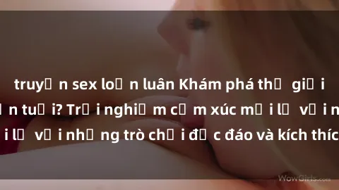 truyện sex loạn luân Khám phá thế giới sex trực tuyến: Hơn tuổi? Trải nghiệm cảm xúc mới lạ với những trò chơi độc đáo và kích thích người lớn