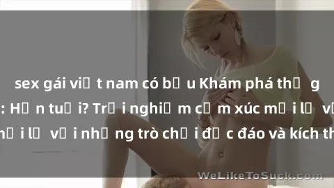sex gái việt nam có bầu Khám phá thế giới sex trực tuyến: Hơn tuổi? Trải nghiệm cảm xúc mới lạ với những trò chơi độc đáo và kích thích người lớn