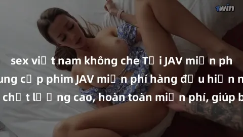 sex việt nam không che Tải JAV miễn phí: Các trang web cung cấp phim JAV miễn phí hàng đầu hiện nay. Các tác phẩm chất lượng cao, hoàn toàn miễn phí, giúp bạn thỏa mãn niềm đam mê mà không tốn kém.