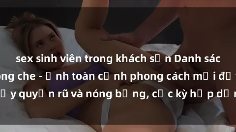sex sinh viên trong khách sạn Danh sách sex Việt Nam không che - Ảnh toàn cảnh phong cách mới đầy quyến rũ và nóng bỏng, cực kỳ hấp dẫn, không thể bỏ qua!