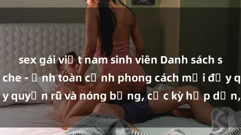 sex gái việt nam sinh viên Danh sách sex Việt Nam không che - Ảnh toàn cảnh phong cách mới đầy quyến rũ và nóng bỏng, cực kỳ hấp dẫn, không thể bỏ qua!