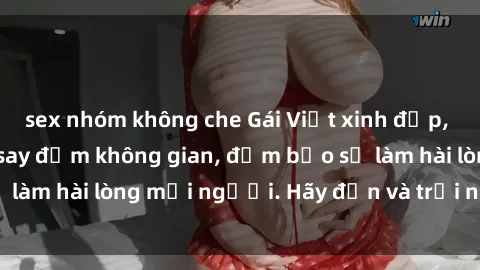 sex nhóm không che Gái Việt xinh đẹp, nồng nàn làm tình say đắm không gian, đảm bảo sẽ làm hài lòng mọi người. Hãy đến và trải nghiệm ngay!
