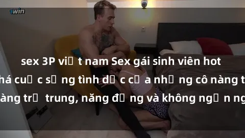 sex 3P việt nam Sex gái sinh viên hot nhất: Cùng khám phá cuộc sống tình dục của những cô nàng trẻ trung, năng động và không ngần ngại thử nghiệm!