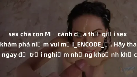 sex cha con Mở cánh cửa thế giới sex MILF Việt Nam để khám phá niềm vui mới_ENCODE_. Hãy tham gia ngay để trải nghiệm những khoảnh khắc đầy kích thích và đam mê.