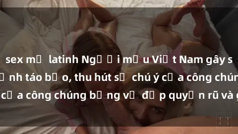 sex mỹ latinh Người mẫu Việt Nam gây sốt với loạt shoot ảnh táo bạo, thu hút sự chú ý của công chúng bằng vẻ đẹp quyến rũ và gợi cảm.