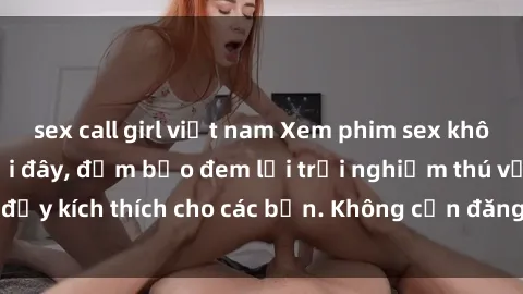 sex call girl việt nam Xem phim sex không che miễn phí tại đây, đảm bảo đem lại trải nghiệm thú vị và đầy kích thích cho các bạn. Không cần đăng ký, hoàn toàn miễn phí.