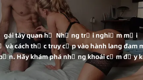 gái tây quan hệ Những trải nghiệm mới lạ với sex tập thể và cách thức truy cập vào hành lang đam mê của bạn. Hãy khám phá những khoái cảm đầy kích thích với tập thể hấp dẫn!