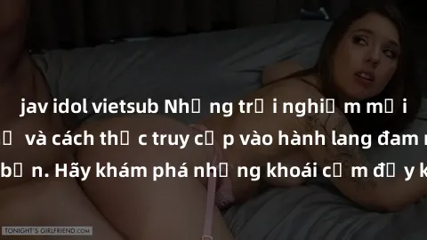 jav idol vietsub Những trải nghiệm mới lạ với sex tập thể và cách thức truy cập vào hành lang đam mê của bạn. Hãy khám phá những khoái cảm đầy kích thích với tập thể hấp dẫn!