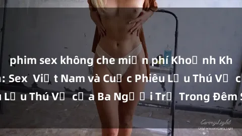 phim sex không che miễn phí Khoảnh Khắc Đầy Kịch Tính: Sex  Việt Nam và Cuộc Phiêu Lưu Thú Vị của Ba Người Trẻ Trong Đêm Say Đắm