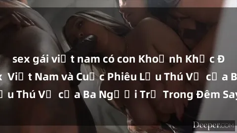 sex gái việt nam có con Khoảnh Khắc Đầy Kịch Tính: Sex  Việt Nam và Cuộc Phiêu Lưu Thú Vị của Ba Người Trẻ Trong Đêm Say Đắm