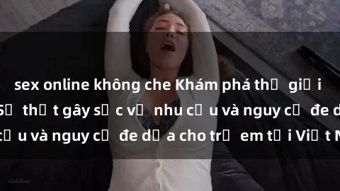 sex online không che Khám phá thế giới sex loli Việt Nam: Sự thật gây sốc về nhu cầu và nguy cơ đe dọa cho trẻ em tại Việt Nam
