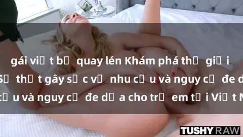 gái việt bị quay lén Khám phá thế giới sex loli Việt Nam: Sự thật gây sốc về nhu cầu và nguy cơ đe dọa cho trẻ em tại Việt Nam