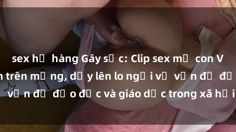 sex họ hàng Gây sốc: Clip sex mẹ con Việt Nam lan truyền trên mạng, dấy lên lo ngại về vấn đề đạo đức và giáo dục trong xã hội hiện nay.