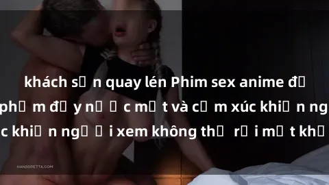 khách sạn quay lén Phim sex anime đỉnh cao: Những tác phẩm đầy nước mắt và cảm xúc khiến người xem không thể rời mắt khỏi màn hình