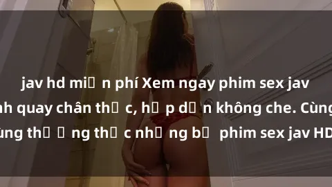 jav hd miễn phí Xem ngay phim sex jav HD với những cảnh quay chân thực, hấp dẫn không che. Cùng thưởng thức những bộ phim sex jav HD hot nhất hiện nay!