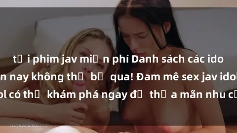 tải phim jav miễn phí Danh sách các idol JAV hot nhất hiện nay không thể bỏ qua! Đam mê sex jav idol có thể khám phá ngay để thỏa mãn nhu cầu giải trí của mình!